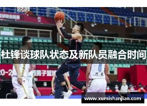 杜锋谈球队状态及新队员融合时间 杜锋谈球队状态及新队员融合时间